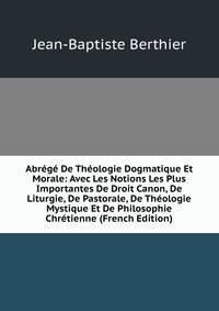 Abrege De Theologie Dogmatique Et Morale: Avec Les Notions Les Plus Importantes De Droit Canon, De Liturgie, De Pastorale, De Theologie Mystique Et De Philosophie Chretienne (French Edition)