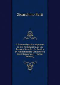 Il Parroco Istruito: Operetta in Cui Si Dimostra Ad Un Parroco Novello . La Pratica Di Amministrare Con Frutto I Santi Sagramenti . (Italian Edition)