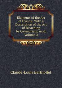 Elements of the Art of Dyeing: With a Description of the Art of Bleaching by Oxymuriatic Acid, Volume 2