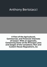 A View of the Agricultural, Commercial, and Financial Interests of Ceylon: With an Appendix, Containing Some of the Principal Laws and Usages of the Canadians; Port and Custom-House Regulations, &amp;c