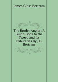 The Border Angler: A Guide-Book to the Tweed and Its Tributaries By J.G. Bertram.