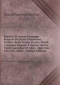 Riposta Di Anton Giuseppe Branchi Di Castel Fiorentino, Scolare Nello Studio Pisano Pseud. a Quanto Oppone Il Signor Giovan Paolo Lucardesi Al Libro . Specchio Che Non Adula . (Italian Edition)