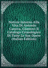 Notizie Intorno Alla Vita Di Antonio Canova, Giuntovi Il Catalogo Cronologico Di Tutte Le Sue Opere (Italian Edition)