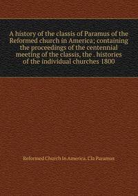 A history of the classis of Paramus of the Reformed church in America; containing the proceedings of the centennial meeting of the classis, the . histories of the individual churches 1800