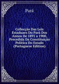 Colleccao Das Leis Estaduaes Do Para Dos Annos De 1891 a 1900, Precedida Da Constituicao Politica Do Estado (Portuguese Edition)