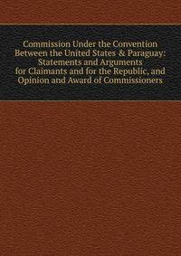 Commission Under the Convention Between the United States &amp; Paraguay: Statements and Arguments for Claimants and for the Republic, and Opinion and Award of Commissioners