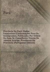 Provincia Do Par?: Dados Estat?sticos E Informa??es Para Os Immigrantes, Publicados Por Ordem Do Exm. Sr. Conselheiro Trist?o De Alencar Araripe, Presidente Da Provincia (Portuguese Edition)