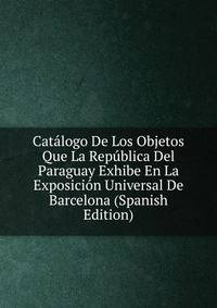 Catalogo De Los Objetos Que La Republica Del Paraguay Exhibe En La Exposicion Universal De Barcelona (Spanish Edition)