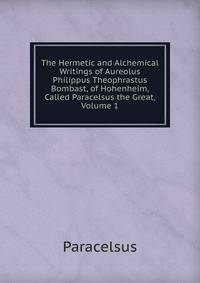 The Hermetic and Alchemical Writings of Aureolus Philippus Theophrastus Bombast, of Hohenheim, Called Paracelsus the Great, Volume 1