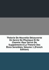 Theorie De Nouvelle Decouverte En Genre De Physique Et De Chemie: Pour Servir De Supplement A La Theorie Des Etres Sensibles, Volume 1 (French Edition)