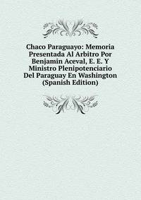 Chaco Paraguayo: Memoria Presentada Al Arbitro Por Benjamin Aceval, E. E. Y Ministro Plenipotenciario Del Paraguay En Washington (Spanish Edition)