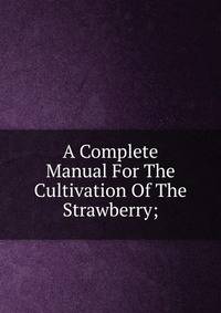 A Complete Manual For The Cultivation Of The Strawberry;