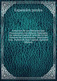 Coleccion De Los Discursos Que Pronunciaron Los Senores Diputados De America Contra El Articulo 22 Del Proyecto De Constitucion. Ilustrados Con . Pardos De Esta Capital. (Spanish Edition)