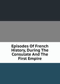 Episodes Of French History, During The Consulate And The First Empire