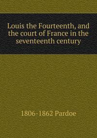 Louis the Fourteenth, and the court of France in the seventeenth century