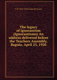 The legacy of ignorantism (Ignorantismo) An address delivered before the Teachers Assembly, Baguio, April 23, 1920