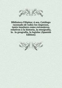Biblioteca Filipina; o sea, Catalogo razonado de todos los impresos, tanto insulares como extranjeros, relativos a la historia, la etnografia, la . la geografia, la legislac (Spanish Edition)
