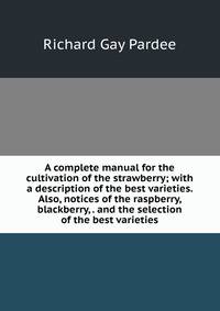 A complete manual for the cultivation of the strawberry; with a description of the best varieties. Also, notices of the raspberry, blackberry, . and the selection of the best varieties