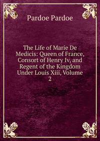 The Life of Marie De Medicis: Queen of France, Consort of Henry Iv, and Regent of the Kingdom Under Louis Xiii, Volume 2