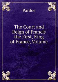 The Court and Reign of Francis the First, King of France, Volume 1