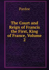 The Court and Reign of Francis the First, King of France, Volume 2
