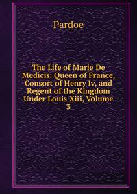 The Life of Marie De Medicis: Queen of France, Consort of Henry Iv, and Regent of the Kingdom Under Louis Xiii, Volume 3