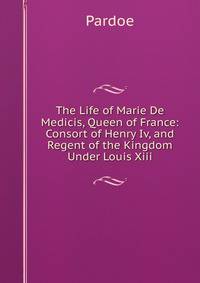 The Life of Marie De Medicis, Queen of France: Consort of Henry Iv, and Regent of the Kingdom Under Louis Xiii.