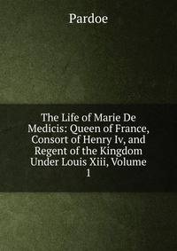 The Life of Marie De Medicis: Queen of France, Consort of Henry Iv, and Regent of the Kingdom Under Louis Xiii, Volume 1