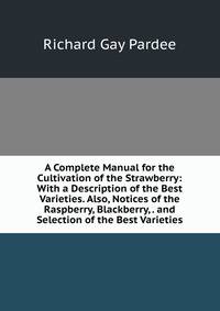 A Complete Manual for the Cultivation of the Strawberry: With a Description of the Best Varieties. Also, Notices of the Raspberry, Blackberry, . and Selection of the Best Varieties