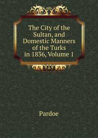 The City of the Sultan, and Domestic Manners of the Turks in 1836, Volume 1