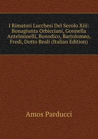 I Rimatori Lucchesi Del Secolo Xiii: Bonagiunta Orbicciani, Gonnella Antelminelli, Bonodico, Bartolomeo, Fredi, Dotto Reali (Italian Edition)