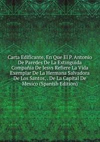 Carta Edificante, En Que El P. Antonio De Paredes De La Extinguida Compania De Jesvs Refiere La Vida Exemplar De La Hermana Salvadora De Los Santos, . De La Capital De Mexico (Spanish Edition)