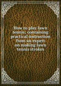 How to play lawn tennis; containing practical instruction from an expert on making lawn tennis strokes
