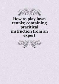 How to play lawn tennis; containing pracitical instruction from an expert