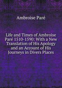 Life and Times of Ambroise Pare 1510-1590: With a New Translation of His Apology and an Account of His Journeys in Divers Places