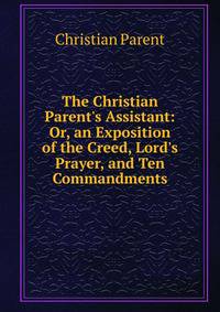 The Christian Parent's Assistant: Or, an Exposition of the Creed, Lord's Prayer, and Ten Commandments