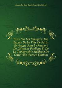 Essai Sur Les Cloaques: Ou, Egouts De La Ville De Paris, Envisag?s Sous Le Rapport De L'Hygi?ne Publique Et De La Topographie M?dicale De Cette Ville (French Edition)