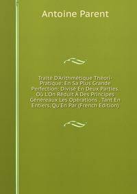 Trait? D'Arithm?tique Th?ori-Pratique: En Sa Plus Grande Perfection: Divis? En Deux Parties. O? L'On R?duit ? Des Principes G?n?reaux Les Op?rations . Tant En Entiers, Qu'En Par (French Edition)