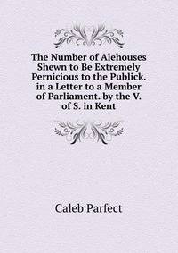 The Number of Alehouses Shewn to Be Extremely Pernicious to the Publick. in a Letter to a Member of Parliament. by the V. of S. in Kent