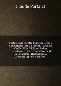 Histoire Du Th??tre Fran?ois Depuis Son Origine Jusqu'? Pr?sent: Avec La Vie Des Plus C?l?bres Po?tes Dramatiques, Des Extraits Exacts, &amp; Un Catalogue . Historiques &amp; Critiques . (French Edition)