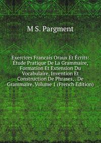 Exercices Francais Oraux Et Ecrits: Etude Pratique De La Grammaire, Formation Et Extension Du Vocabulaire, Invention Et Construction De Phrases, . De Grammaire, Volume 1 (French Edition)