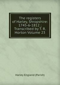 The registers of Harley, Shropshire: 1745-6-1812 ; Transcribed by T. R. Horton Volume 23