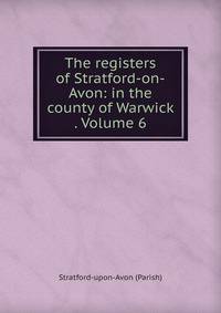 The registers of Stratford-on-Avon: in the county of Warwick . Volume 6