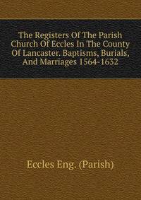 The Registers Of The Parish Church Of Eccles In The County Of Lancaster. Baptisms, Burials, And Marriages 1564-1632