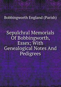 Sepulchral Memorials Of Bobbingworth, Essex; With Genealogical Notes And Pedigrees