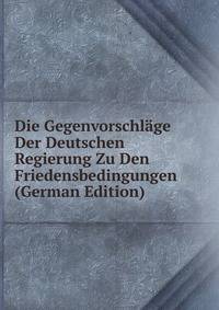 Die Gegenvorschlage Der Deutschen Regierung Zu Den Friedensbedingungen (German Edition)