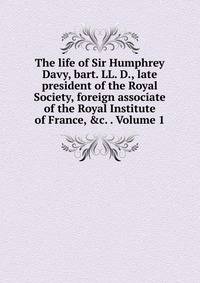 The life of Sir Humphrey Davy, bart. LL. D., late president of the Royal Society, foreign associate of the Royal Institute of France, &amp;c. . Volume 1