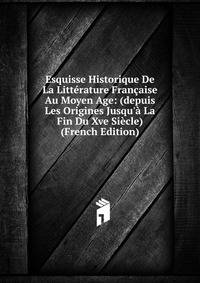 Esquisse Historique De La Litt?rature Fran?aise Au Moyen Age: (depuis Les Origines Jusqu'? La Fin Du Xve Si?cle) (French Edition)