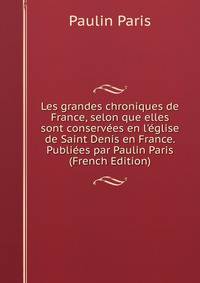 Les grandes chroniques de France, selon que elles sont conserv?es en l'?glise de Saint Denis en France. Publi?es par Paulin Paris (French Edition)