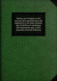 Notice sur l'origine et les travaux des manufactures de tapisserie et de tapis r?unies aux Gobelins et catalogue des tapisseries qui y sont expos?es (French Edition)
